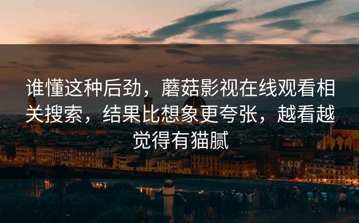 谁懂这种后劲，蘑菇影视在线观看相关搜索，结果比想象更夸张，越看越觉得有猫腻