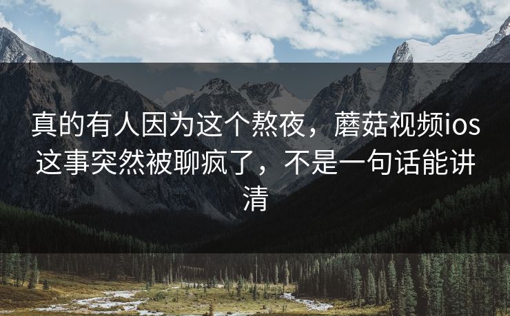 真的有人因为这个熬夜，蘑菇视频ios这事突然被聊疯了，不是一句话能讲清