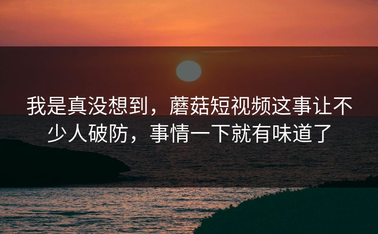 我是真没想到，蘑菇短视频这事让不少人破防，事情一下就有味道了