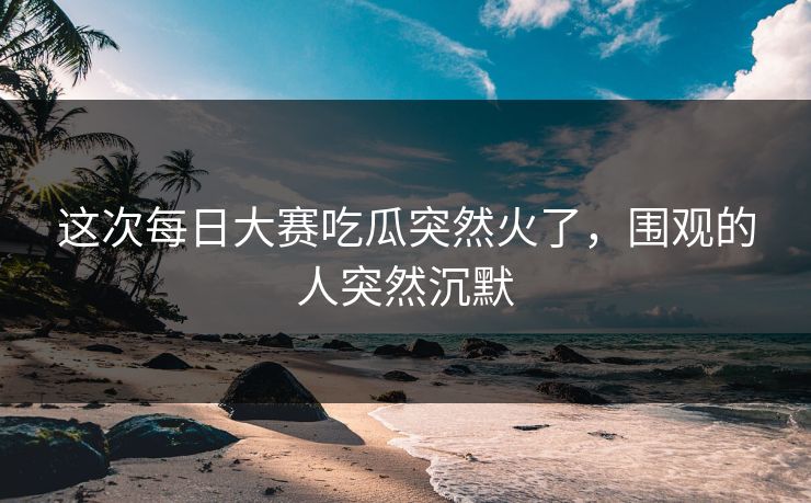 这次每日大赛吃瓜突然火了，围观的人突然沉默