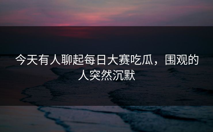 今天有人聊起每日大赛吃瓜，围观的人突然沉默