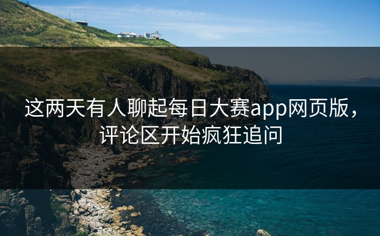 这两天有人聊起每日大赛app网页版，评论区开始疯狂追问