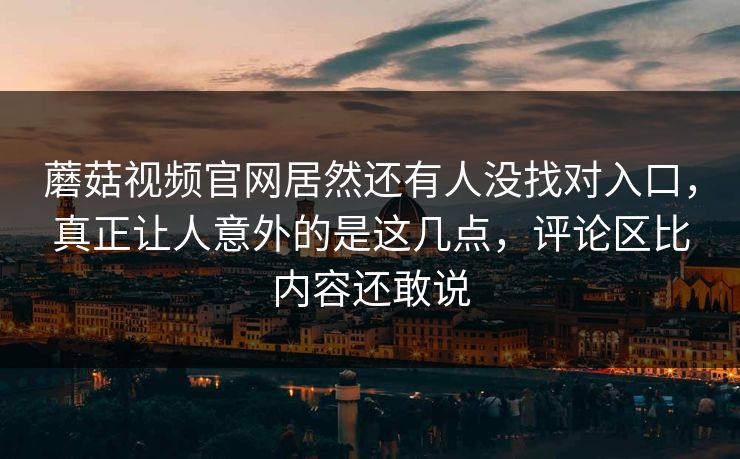 蘑菇视频官网居然还有人没找对入口，真正让人意外的是这几点，评论区比内容还敢说