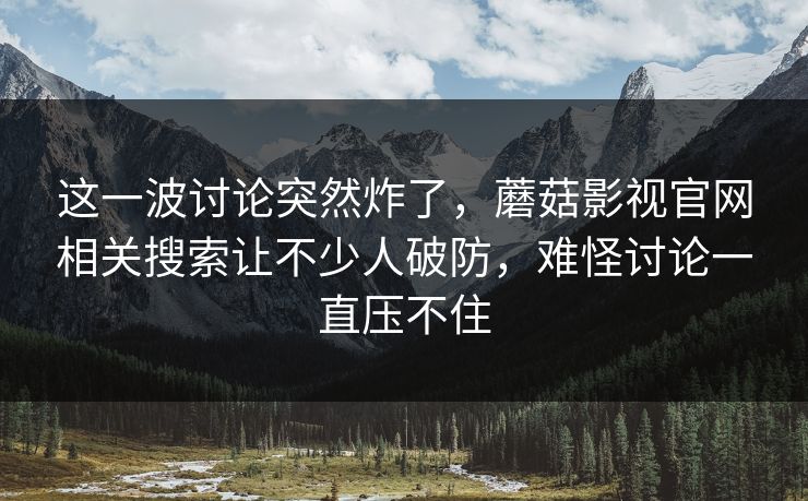 这一波讨论突然炸了，蘑菇影视官网相关搜索让不少人破防，难怪讨论一直压不住