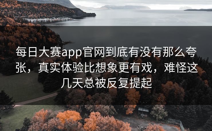 每日大赛app官网到底有没有那么夸张，真实体验比想象更有戏，难怪这几天总被反复提起