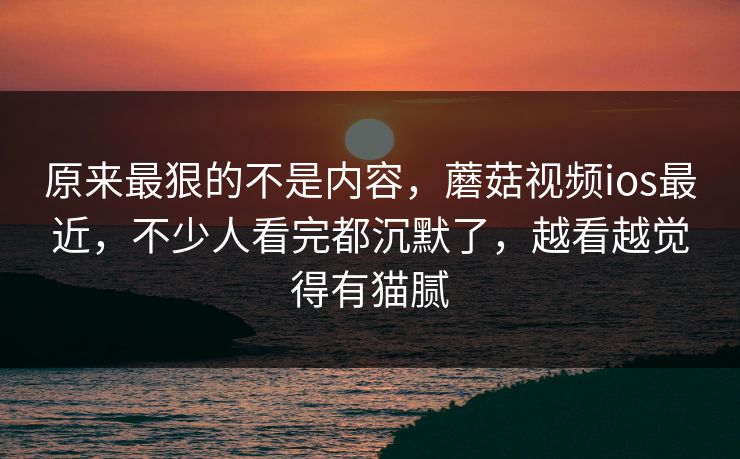 原来最狠的不是内容，蘑菇视频ios最近，不少人看完都沉默了，越看越觉得有猫腻