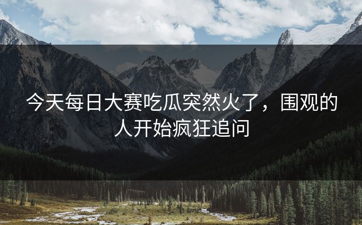 今天每日大赛吃瓜突然火了，围观的人开始疯狂追问