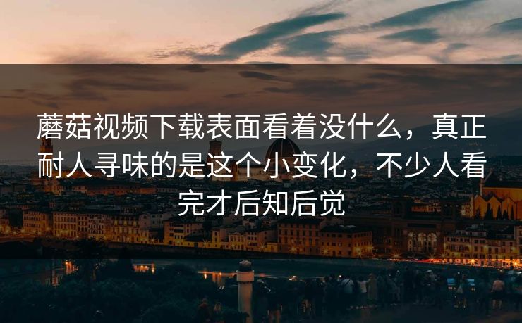 蘑菇视频下载表面看着没什么,真正耐人寻味的是这个小变化,不少人看完才后知后觉 蘑菇视频下载表面看着没什么,真正耐人寻味的是这个小变化,不少人看完才后知后觉
