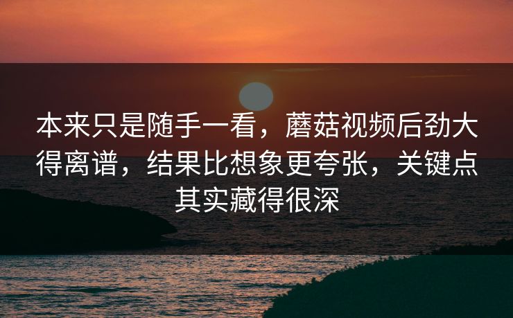 本来只是随手一看，蘑菇视频后劲大得离谱，结果比想象更夸张，关键点其实藏得很深