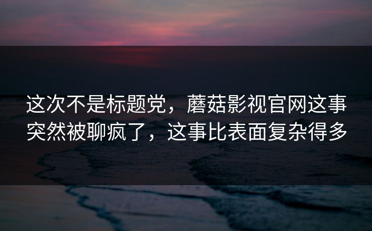 这次不是标题党，蘑菇影视官网这事突然被聊疯了，这事比表面复杂得多