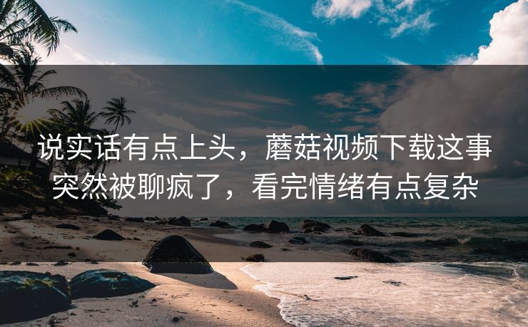 说实话有点上头，蘑菇视频下载这事突然被聊疯了，看完情绪有点复杂