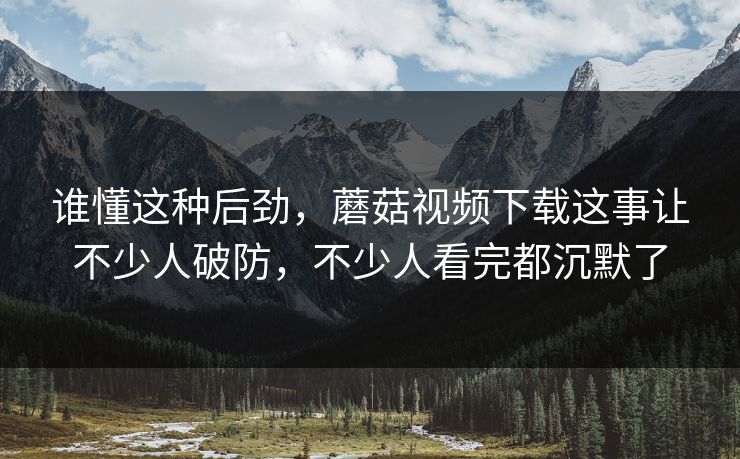 谁懂这种后劲，蘑菇视频下载这事让不少人破防，不少人看完都沉默了