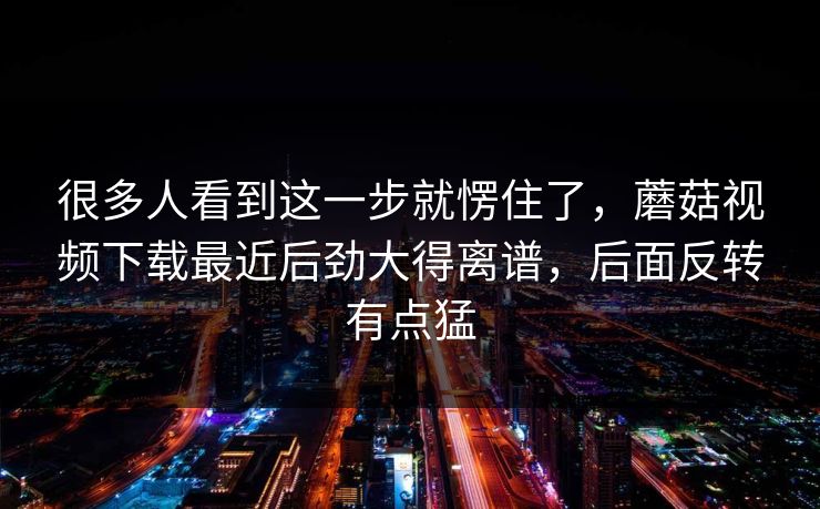 很多人看到这一步就愣住了，蘑菇视频下载最近后劲大得离谱，后面反转有点猛