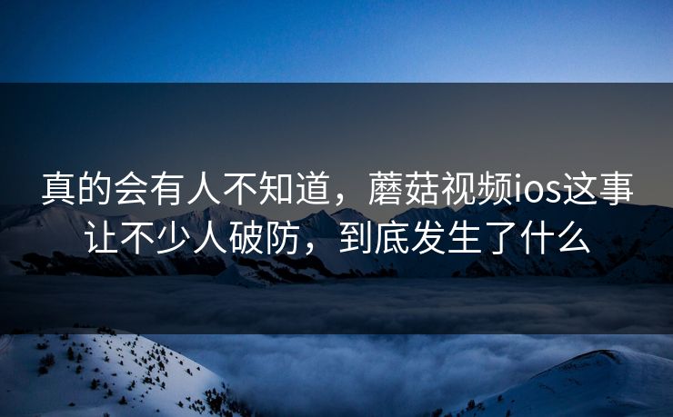 真的会有人不知道，蘑菇视频ios这事让不少人破防，到底发生了什么