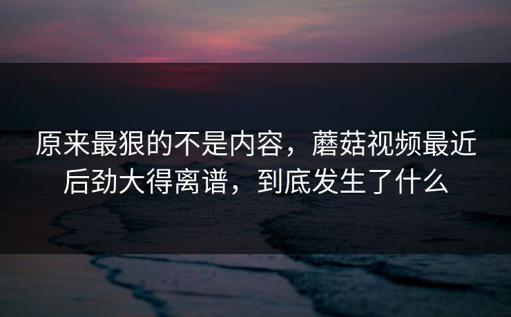 原来最狠的不是内容，蘑菇视频最近后劲大得离谱，到底发生了什么