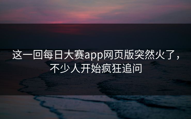 这一回每日大赛app网页版突然火了，不少人开始疯狂追问