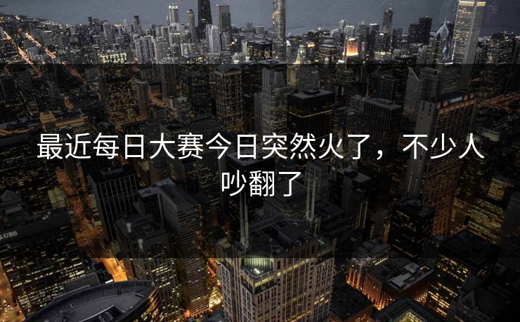 最近每日大赛今日突然火了，不少人吵翻了
