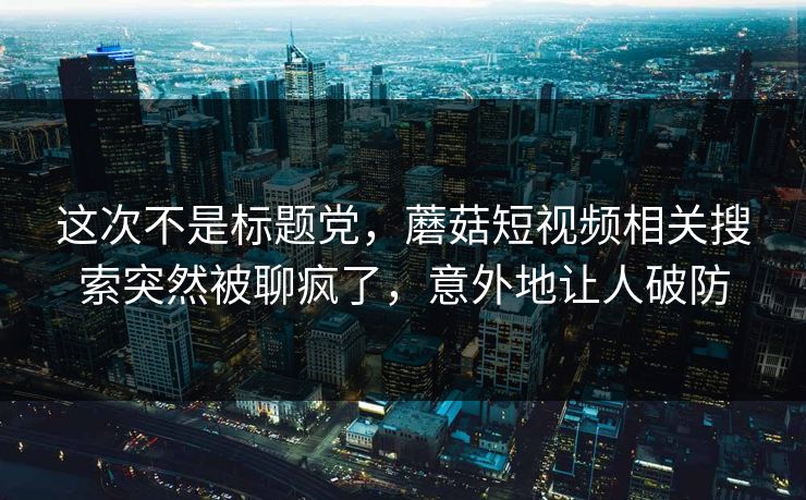 这次不是标题党，蘑菇短视频相关搜索突然被聊疯了，意外地让人破防