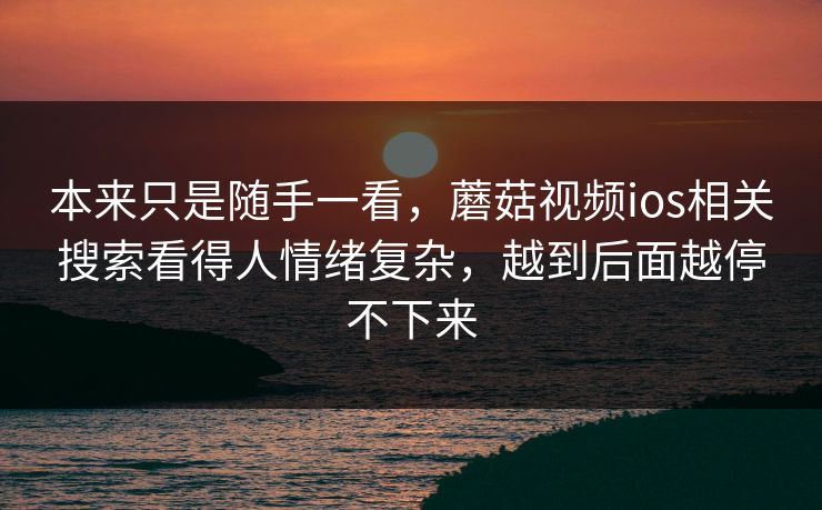 本来只是随手一看，蘑菇视频ios相关搜索看得人情绪复杂，越到后面越停不下来