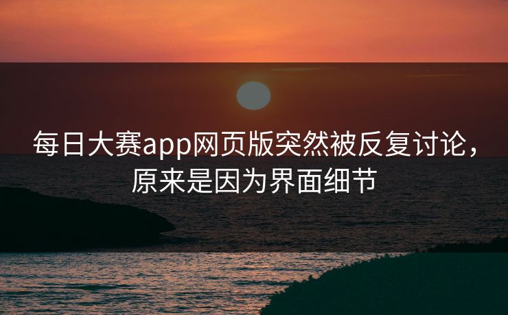 每日大赛app网页版突然被反复讨论，原来是因为界面细节