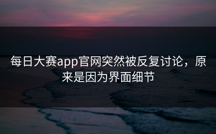 每日大赛app官网突然被反复讨论，原来是因为界面细节