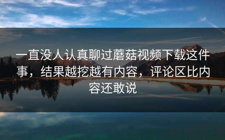 一直没人认真聊过蘑菇视频下载这件事，结果越挖越有内容，评论区比内容还敢说