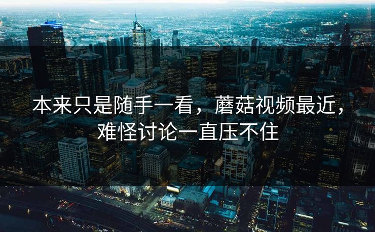 本来只是随手一看，蘑菇视频最近，难怪讨论一直压不住
