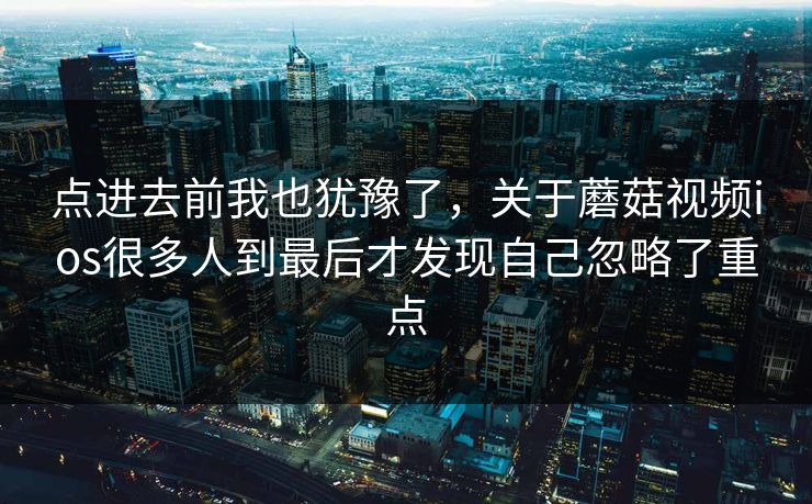点进去前我也犹豫了，关于蘑菇视频ios很多人到最后才发现自己忽略了重点