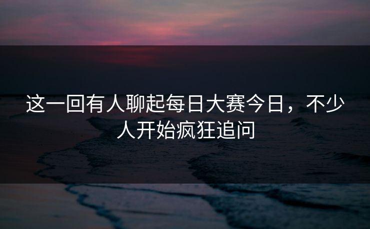 这一回有人聊起每日大赛今日，不少人开始疯狂追问