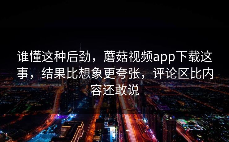 谁懂这种后劲，蘑菇视频app下载这事，结果比想象更夸张，评论区比内容还敢说