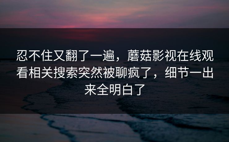 忍不住又翻了一遍，蘑菇影视在线观看相关搜索突然被聊疯了，细节一出来全明白了