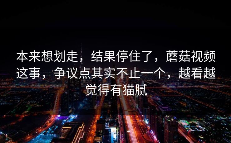 本来想划走，结果停住了，蘑菇视频这事，争议点其实不止一个，越看越觉得有猫腻
